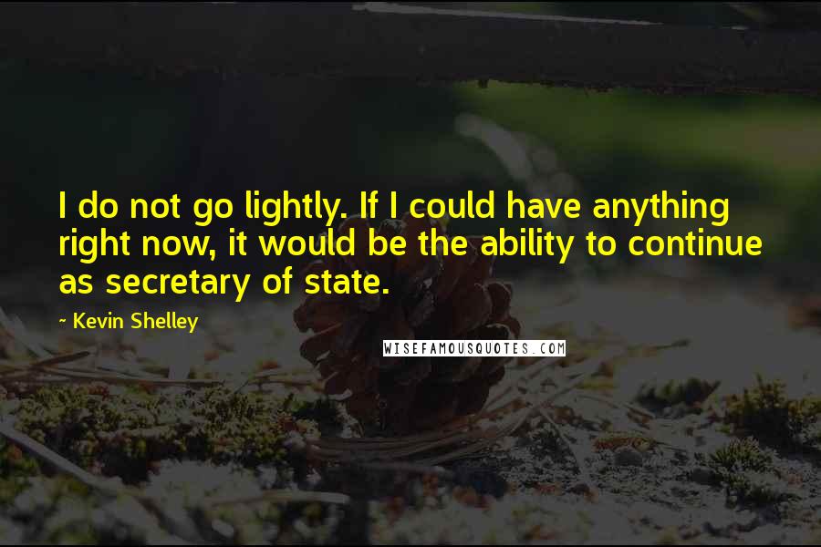 Kevin Shelley Quotes: I do not go lightly. If I could have anything right now, it would be the ability to continue as secretary of state.