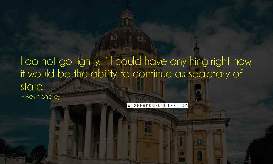 Kevin Shelley Quotes: I do not go lightly. If I could have anything right now, it would be the ability to continue as secretary of state.