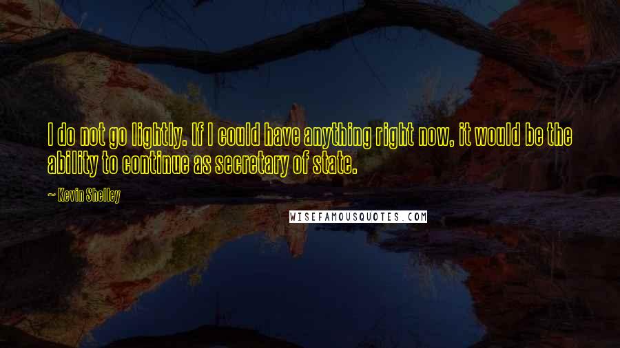 Kevin Shelley Quotes: I do not go lightly. If I could have anything right now, it would be the ability to continue as secretary of state.