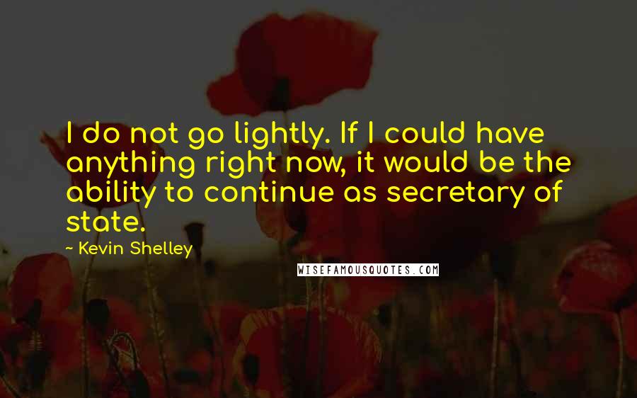 Kevin Shelley Quotes: I do not go lightly. If I could have anything right now, it would be the ability to continue as secretary of state.