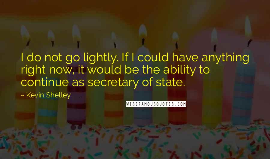 Kevin Shelley Quotes: I do not go lightly. If I could have anything right now, it would be the ability to continue as secretary of state.