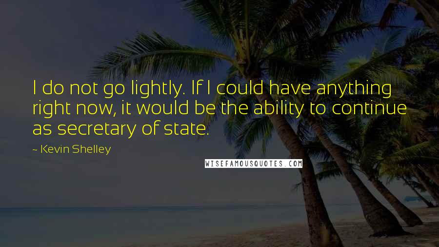 Kevin Shelley Quotes: I do not go lightly. If I could have anything right now, it would be the ability to continue as secretary of state.