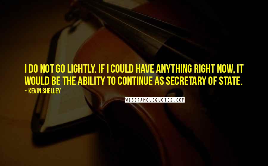 Kevin Shelley Quotes: I do not go lightly. If I could have anything right now, it would be the ability to continue as secretary of state.