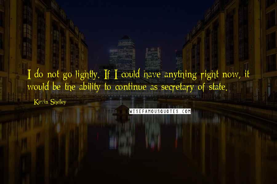 Kevin Shelley Quotes: I do not go lightly. If I could have anything right now, it would be the ability to continue as secretary of state.