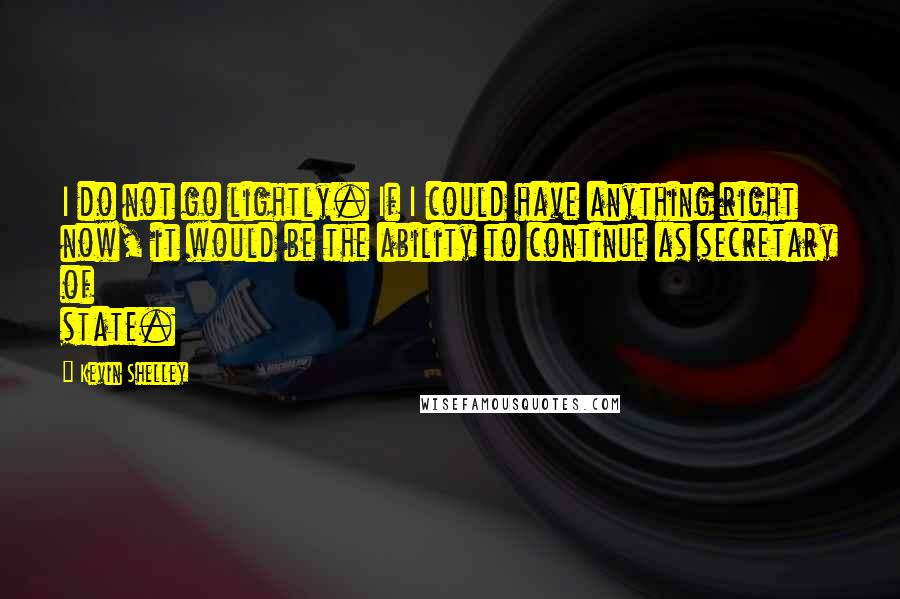 Kevin Shelley Quotes: I do not go lightly. If I could have anything right now, it would be the ability to continue as secretary of state.