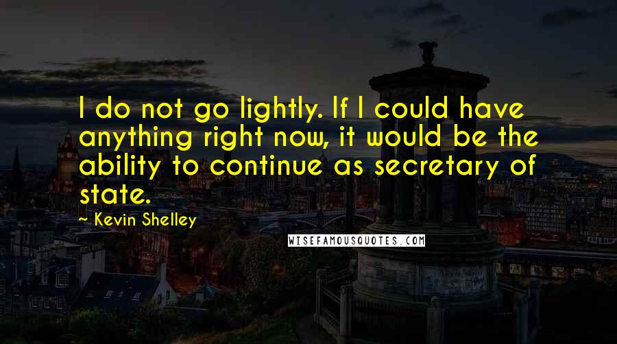 Kevin Shelley Quotes: I do not go lightly. If I could have anything right now, it would be the ability to continue as secretary of state.