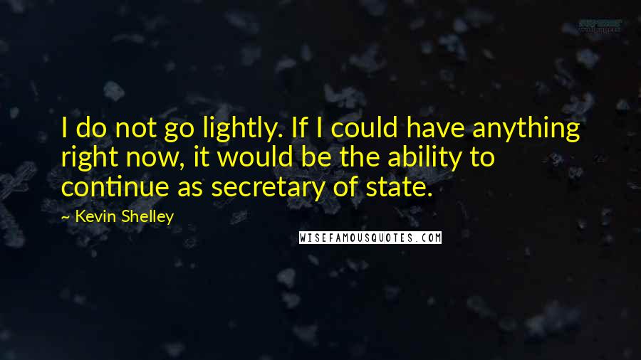 Kevin Shelley Quotes: I do not go lightly. If I could have anything right now, it would be the ability to continue as secretary of state.