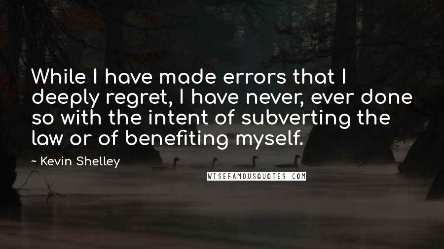 Kevin Shelley Quotes: While I have made errors that I deeply regret, I have never, ever done so with the intent of subverting the law or of benefiting myself.