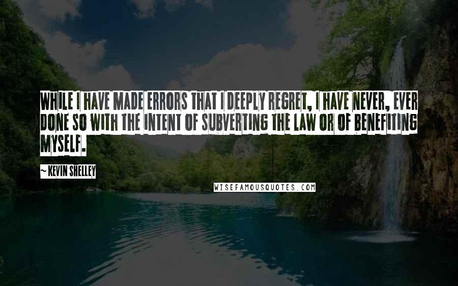 Kevin Shelley Quotes: While I have made errors that I deeply regret, I have never, ever done so with the intent of subverting the law or of benefiting myself.