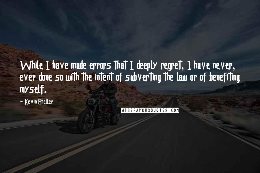 Kevin Shelley Quotes: While I have made errors that I deeply regret, I have never, ever done so with the intent of subverting the law or of benefiting myself.