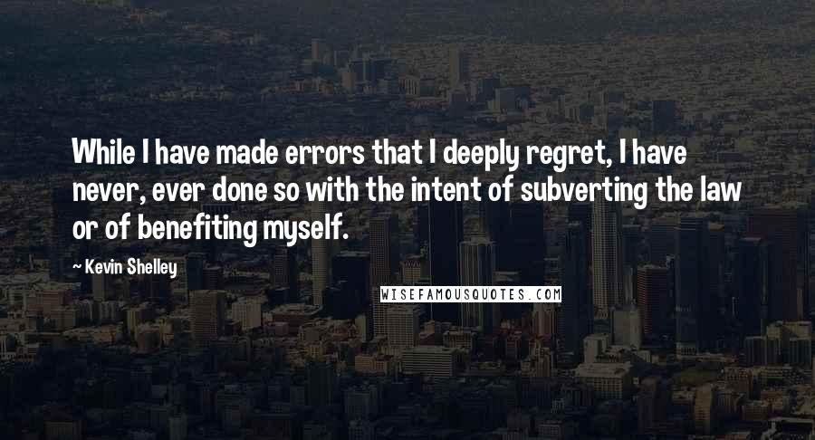 Kevin Shelley Quotes: While I have made errors that I deeply regret, I have never, ever done so with the intent of subverting the law or of benefiting myself.