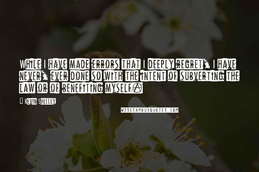 Kevin Shelley Quotes: While I have made errors that I deeply regret, I have never, ever done so with the intent of subverting the law or of benefiting myself.