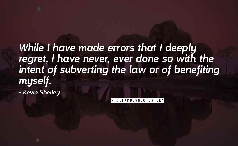 Kevin Shelley Quotes: While I have made errors that I deeply regret, I have never, ever done so with the intent of subverting the law or of benefiting myself.