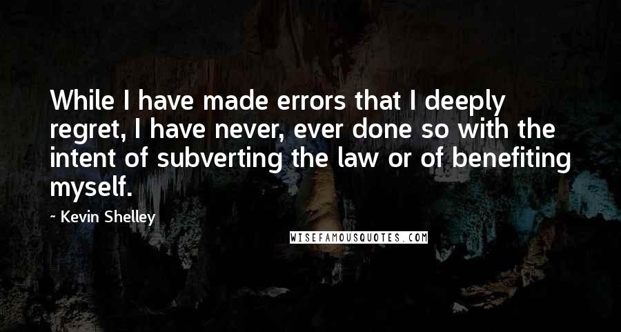 Kevin Shelley Quotes: While I have made errors that I deeply regret, I have never, ever done so with the intent of subverting the law or of benefiting myself.