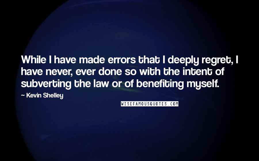 Kevin Shelley Quotes: While I have made errors that I deeply regret, I have never, ever done so with the intent of subverting the law or of benefiting myself.