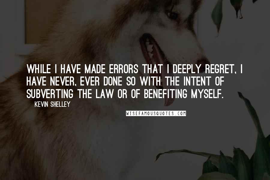 Kevin Shelley Quotes: While I have made errors that I deeply regret, I have never, ever done so with the intent of subverting the law or of benefiting myself.