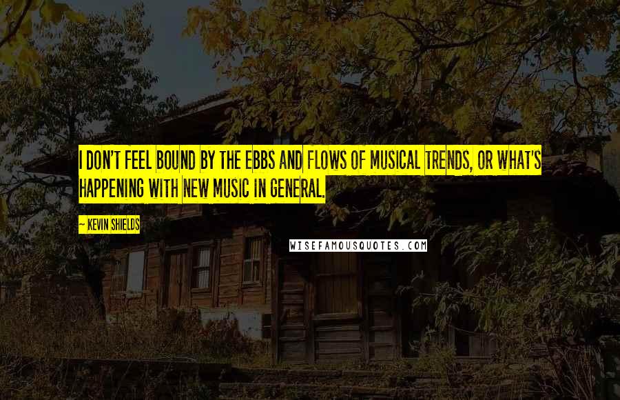Kevin Shields Quotes: I don't feel bound by the ebbs and flows of musical trends, or what's happening with new music in general.