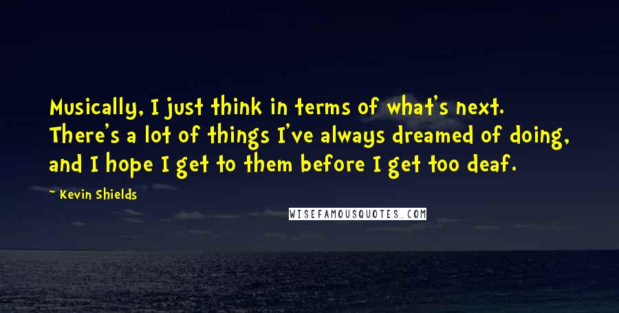 Kevin Shields Quotes: Musically, I just think in terms of what's next. There's a lot of things I've always dreamed of doing, and I hope I get to them before I get too deaf.