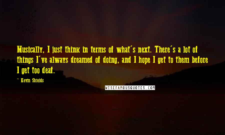 Kevin Shields Quotes: Musically, I just think in terms of what's next. There's a lot of things I've always dreamed of doing, and I hope I get to them before I get too deaf.