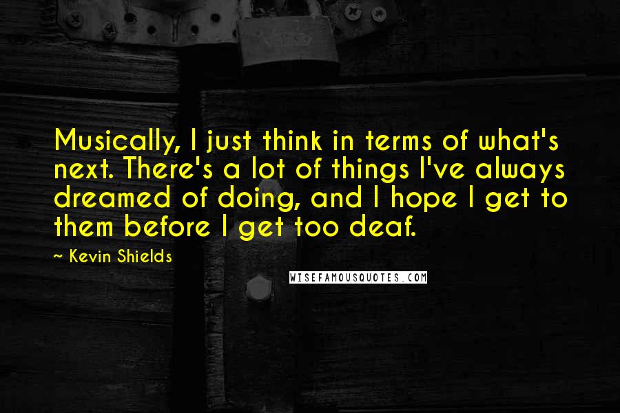 Kevin Shields Quotes: Musically, I just think in terms of what's next. There's a lot of things I've always dreamed of doing, and I hope I get to them before I get too deaf.