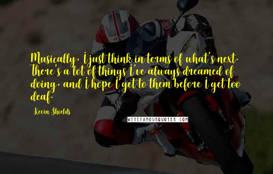 Kevin Shields Quotes: Musically, I just think in terms of what's next. There's a lot of things I've always dreamed of doing, and I hope I get to them before I get too deaf.
