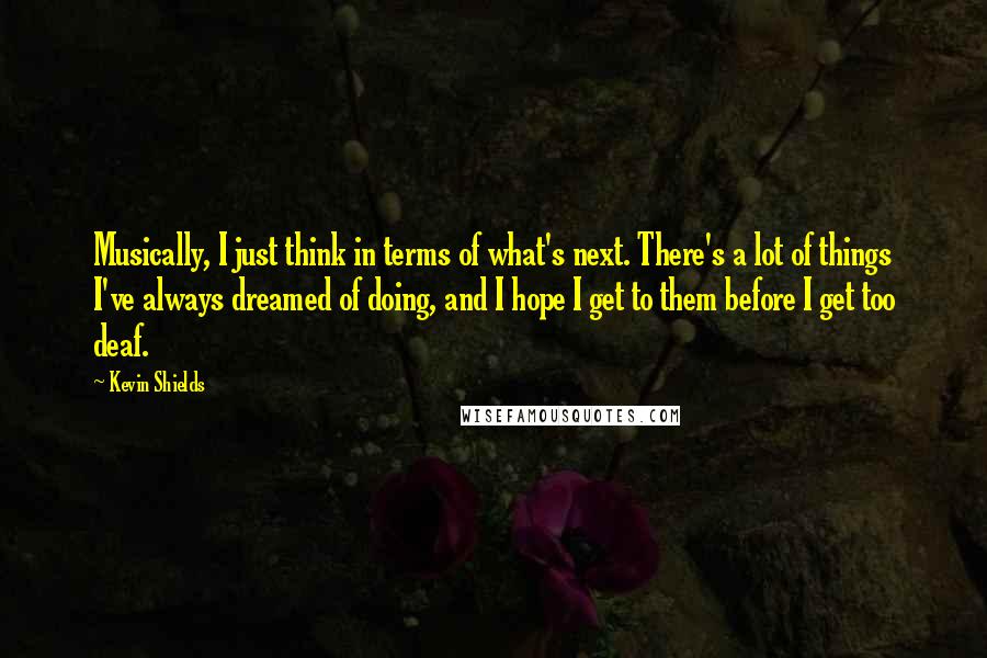 Kevin Shields Quotes: Musically, I just think in terms of what's next. There's a lot of things I've always dreamed of doing, and I hope I get to them before I get too deaf.