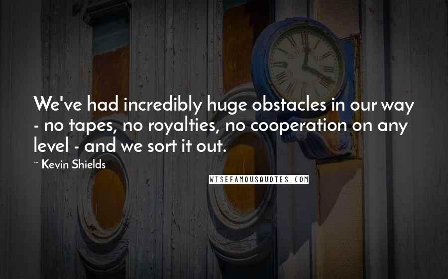 Kevin Shields Quotes: We've had incredibly huge obstacles in our way - no tapes, no royalties, no cooperation on any level - and we sort it out.