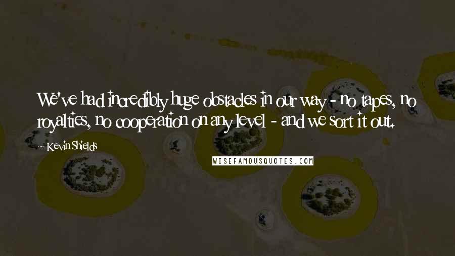 Kevin Shields Quotes: We've had incredibly huge obstacles in our way - no tapes, no royalties, no cooperation on any level - and we sort it out.