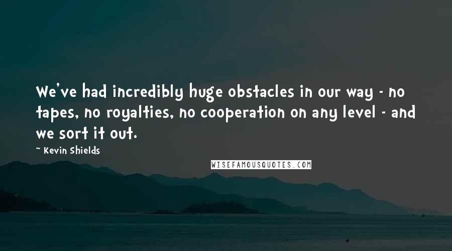 Kevin Shields Quotes: We've had incredibly huge obstacles in our way - no tapes, no royalties, no cooperation on any level - and we sort it out.