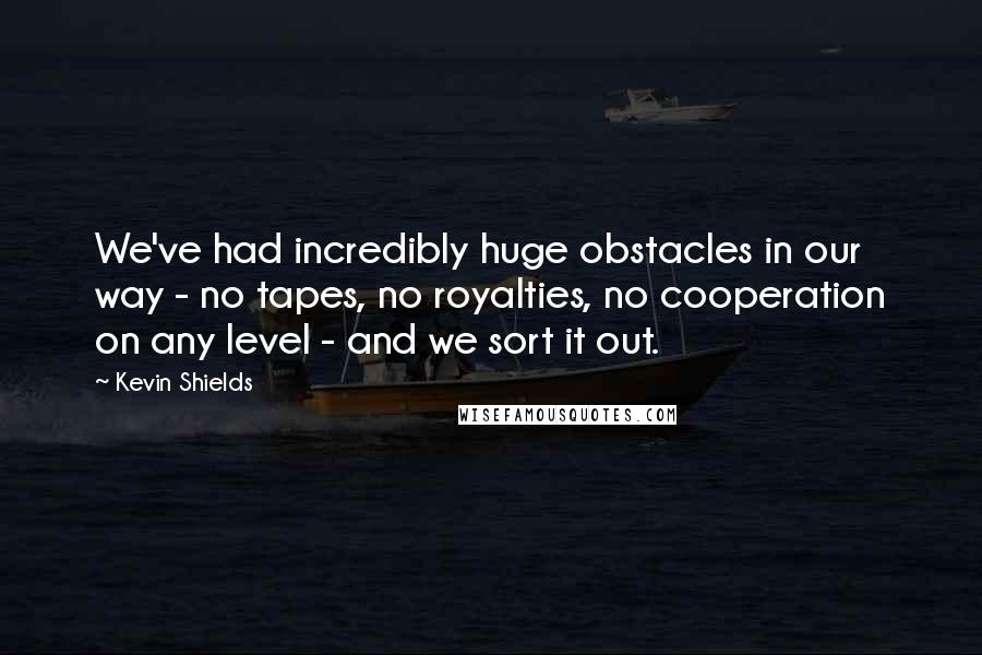 Kevin Shields Quotes: We've had incredibly huge obstacles in our way - no tapes, no royalties, no cooperation on any level - and we sort it out.