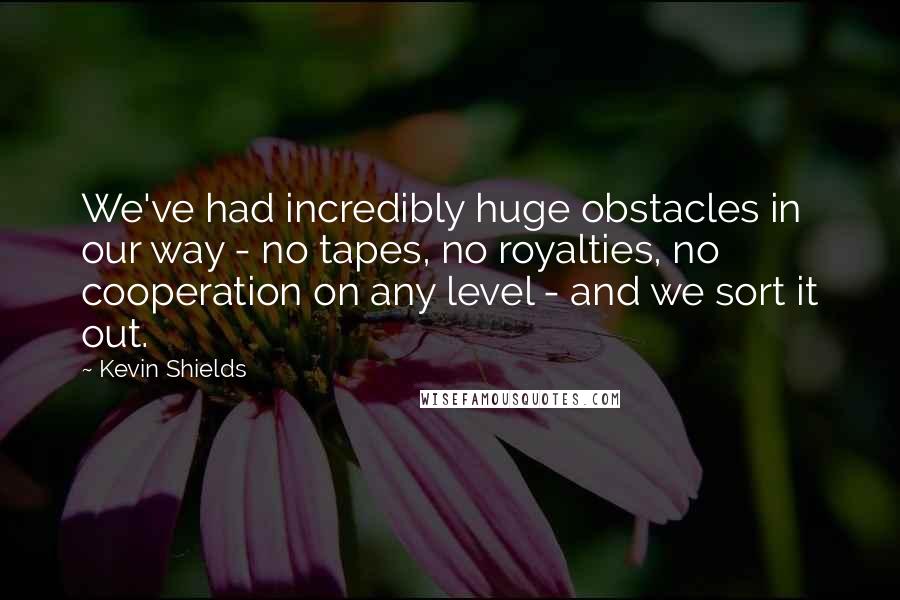 Kevin Shields Quotes: We've had incredibly huge obstacles in our way - no tapes, no royalties, no cooperation on any level - and we sort it out.