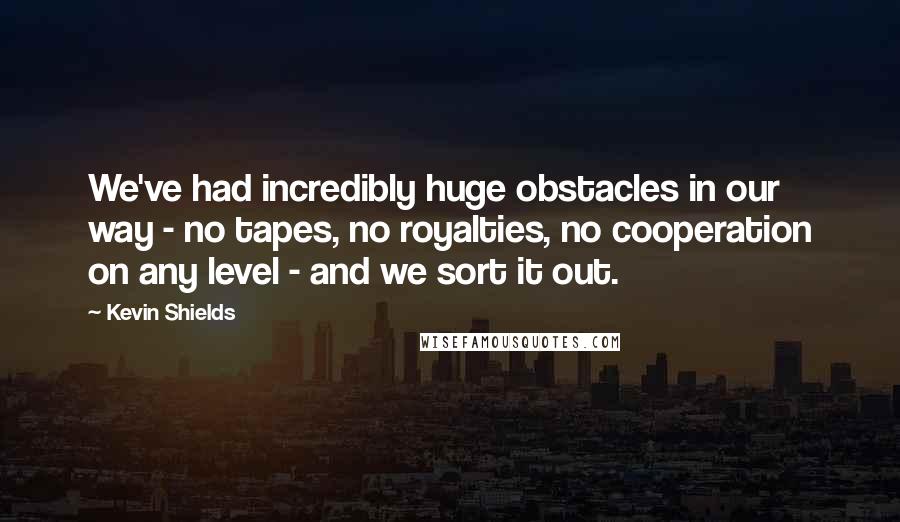 Kevin Shields Quotes: We've had incredibly huge obstacles in our way - no tapes, no royalties, no cooperation on any level - and we sort it out.