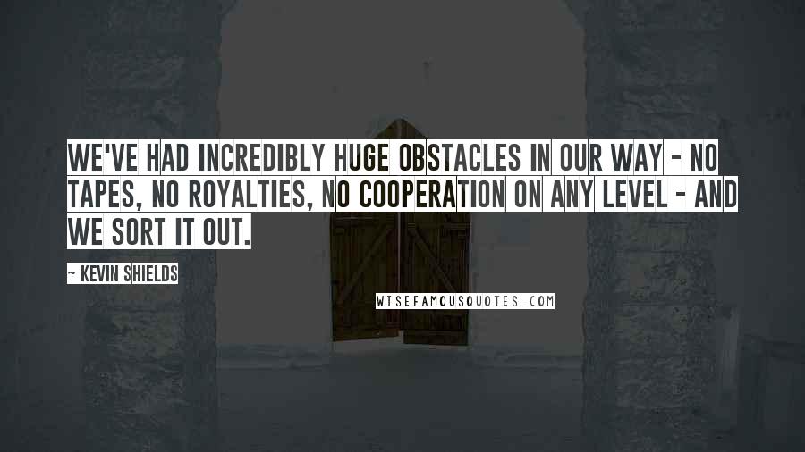 Kevin Shields Quotes: We've had incredibly huge obstacles in our way - no tapes, no royalties, no cooperation on any level - and we sort it out.