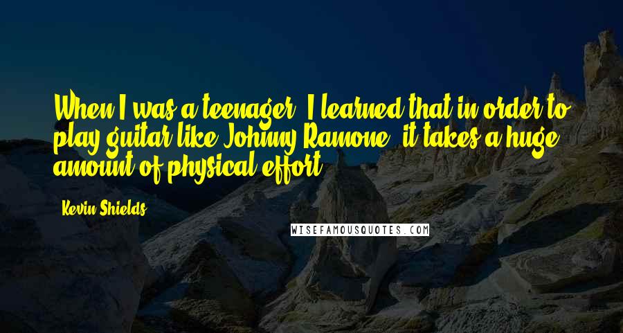 Kevin Shields Quotes: When I was a teenager, I learned that in order to play guitar like Johnny Ramone, it takes a huge amount of physical effort.
