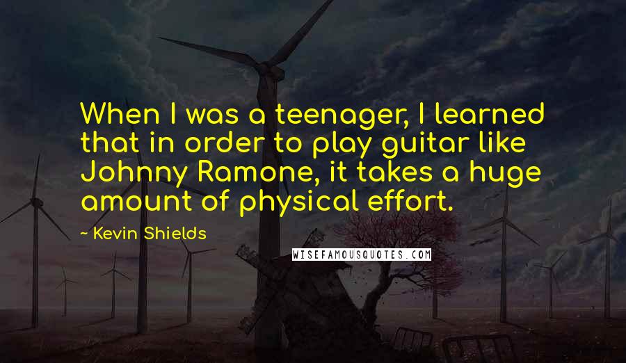 Kevin Shields Quotes: When I was a teenager, I learned that in order to play guitar like Johnny Ramone, it takes a huge amount of physical effort.