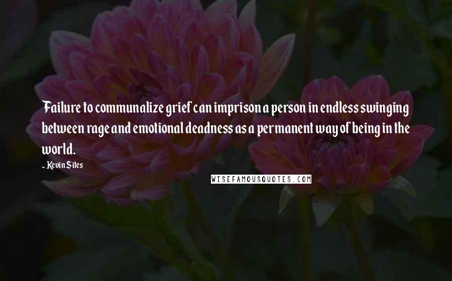 Kevin Sites Quotes: Failure to communalize grief can imprison a person in endless swinging between rage and emotional deadness as a permanent way of being in the world.