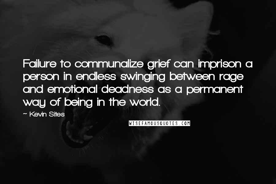 Kevin Sites Quotes: Failure to communalize grief can imprison a person in endless swinging between rage and emotional deadness as a permanent way of being in the world.