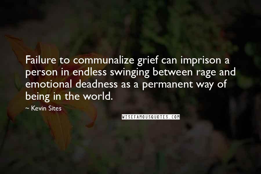 Kevin Sites Quotes: Failure to communalize grief can imprison a person in endless swinging between rage and emotional deadness as a permanent way of being in the world.