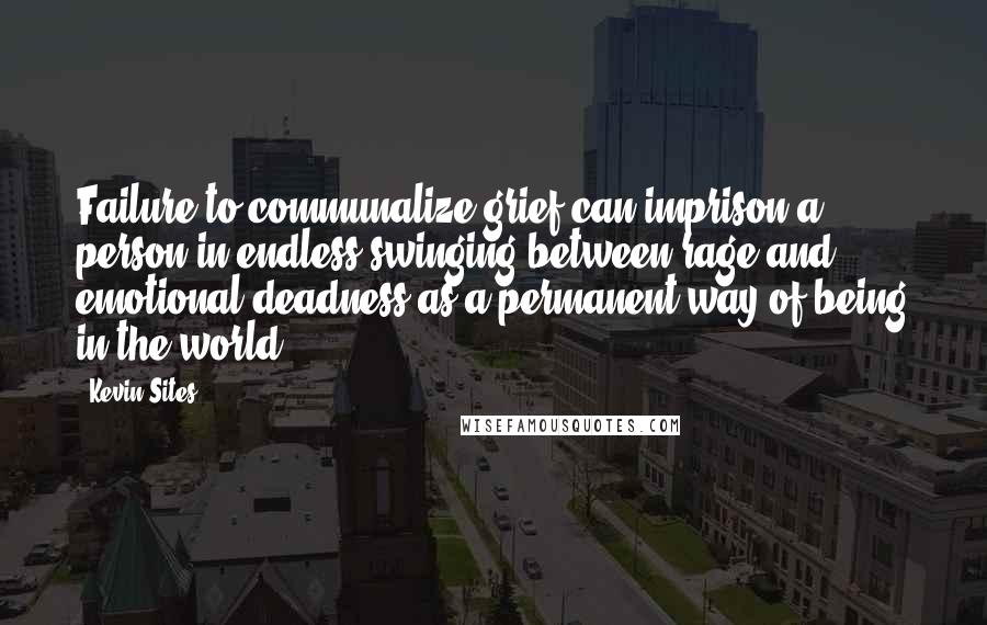 Kevin Sites Quotes: Failure to communalize grief can imprison a person in endless swinging between rage and emotional deadness as a permanent way of being in the world.