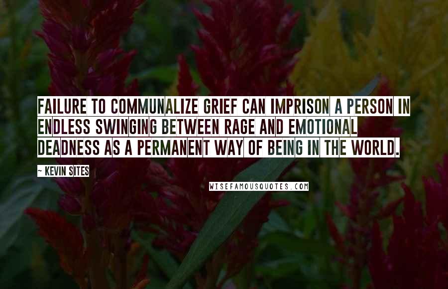 Kevin Sites Quotes: Failure to communalize grief can imprison a person in endless swinging between rage and emotional deadness as a permanent way of being in the world.