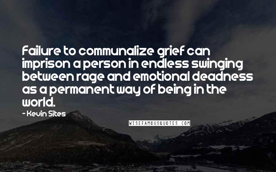 Kevin Sites Quotes: Failure to communalize grief can imprison a person in endless swinging between rage and emotional deadness as a permanent way of being in the world.