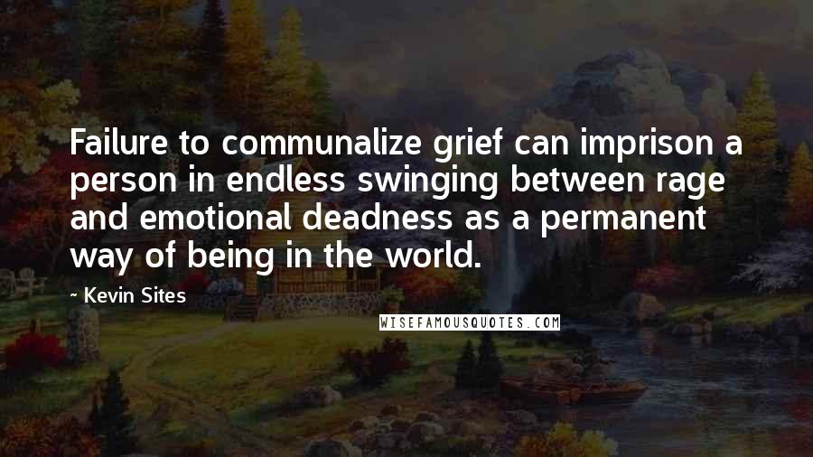 Kevin Sites Quotes: Failure to communalize grief can imprison a person in endless swinging between rage and emotional deadness as a permanent way of being in the world.
