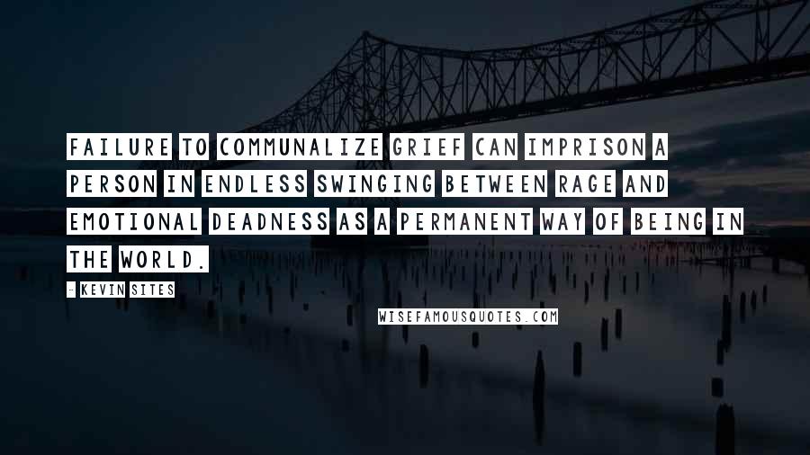 Kevin Sites Quotes: Failure to communalize grief can imprison a person in endless swinging between rage and emotional deadness as a permanent way of being in the world.