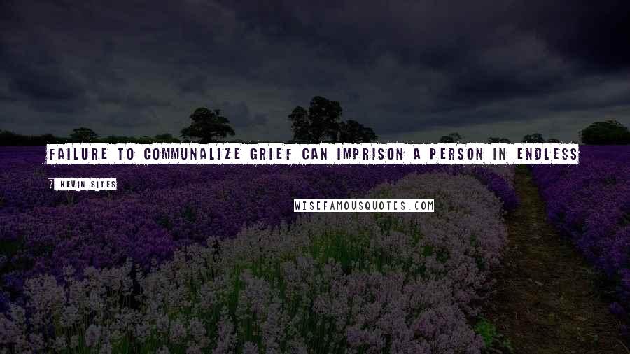 Kevin Sites Quotes: Failure to communalize grief can imprison a person in endless swinging between rage and emotional deadness as a permanent way of being in the world.