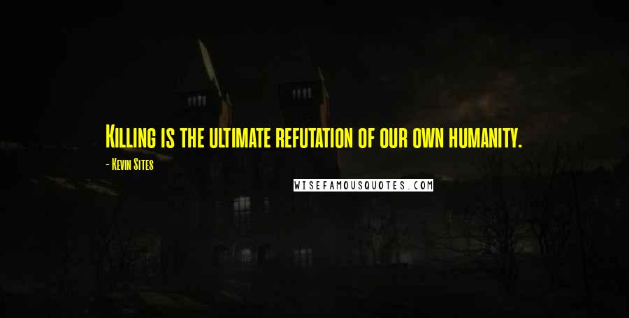 Kevin Sites Quotes: Killing is the ultimate refutation of our own humanity.