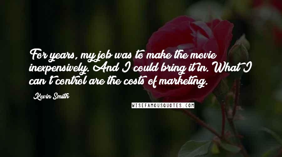 Kevin Smith Quotes: For years, my job was to make the movie inexpensively. And I could bring it in. What I can't control are the costs of marketing.