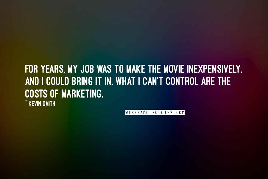 Kevin Smith Quotes: For years, my job was to make the movie inexpensively. And I could bring it in. What I can't control are the costs of marketing.