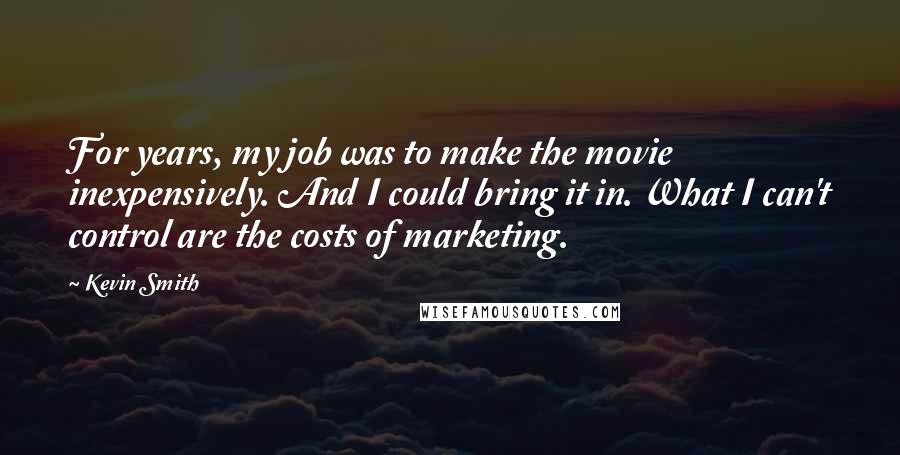 Kevin Smith Quotes: For years, my job was to make the movie inexpensively. And I could bring it in. What I can't control are the costs of marketing.