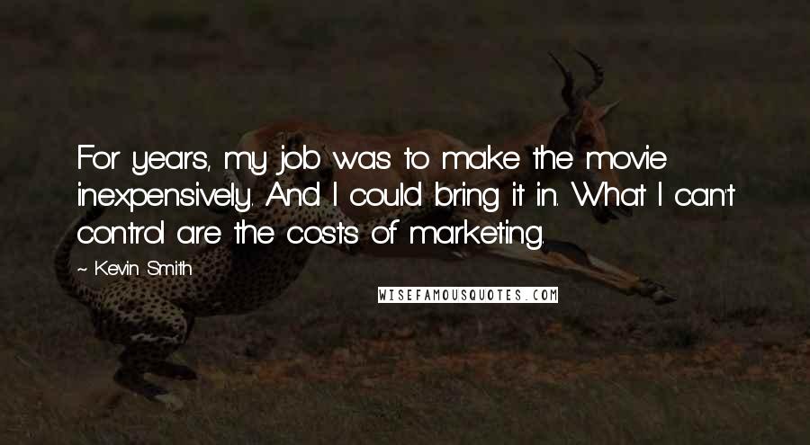 Kevin Smith Quotes: For years, my job was to make the movie inexpensively. And I could bring it in. What I can't control are the costs of marketing.