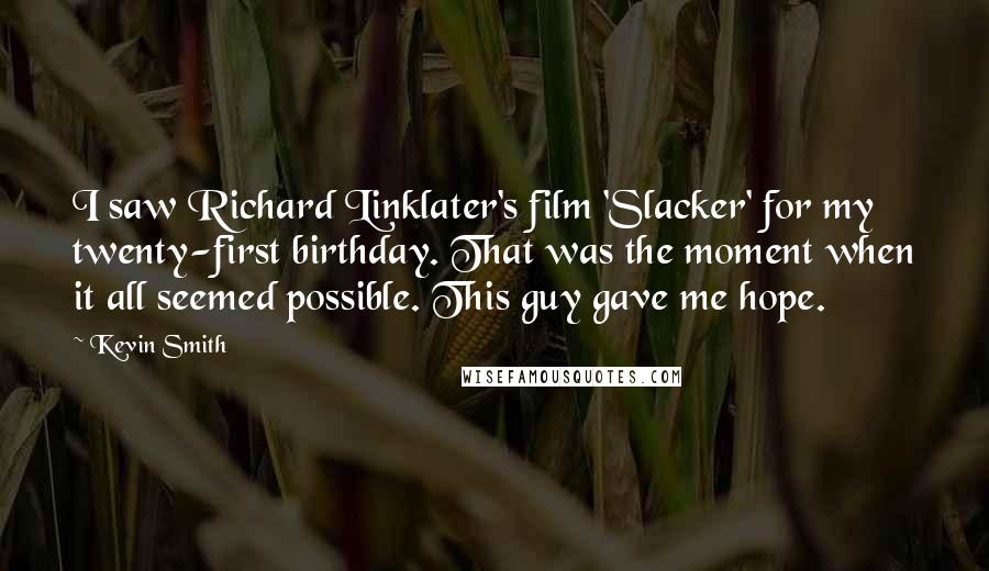 Kevin Smith Quotes: I saw Richard Linklater's film 'Slacker' for my twenty-first birthday. That was the moment when it all seemed possible. This guy gave me hope.